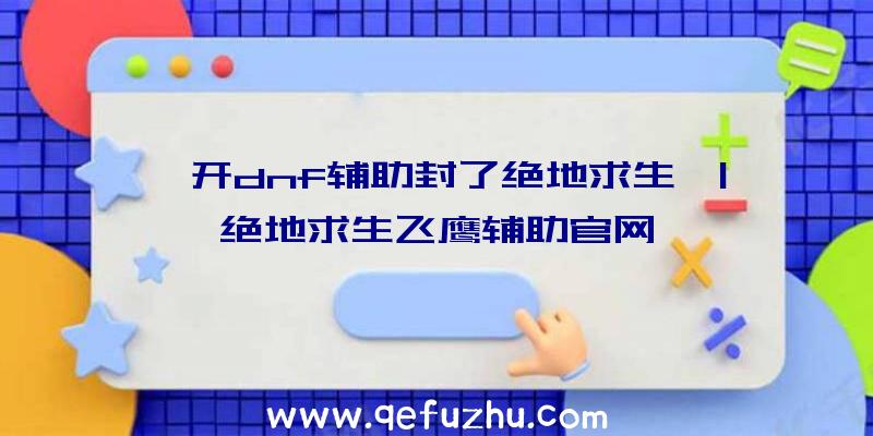 「开dnf辅助封了绝地求生」|绝地求生飞鹰辅助官网